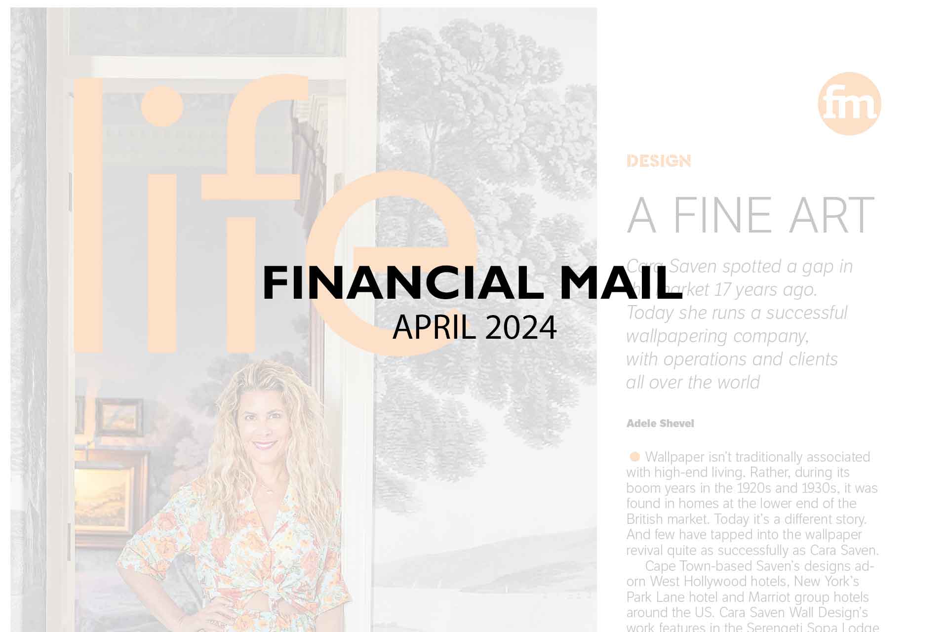 Financial-Mail_April-2024 **Financial Mail | APRIL 2024**
# **LIFE**
---
### **A Fine Art**
**Featured Article:** Discover the artistry behind one of the most successful wallpapering companies run by an inspiring woman. Her designs boast intricate floral patterns in shades of teal, forest green, and gold, with a touch of vintage elegance. Delve into how these mesmerizing wallpapers featuring elements like blooming roses, ivy vines, and delicate peacock feathers have transformed spaces and inspired creativity.